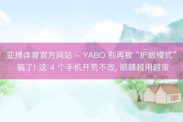 亚搏体育官方网站 - YABO 别再被 “护眼模式” 骗了! 这 4 个手机开荒不改， 眼睛越用越废