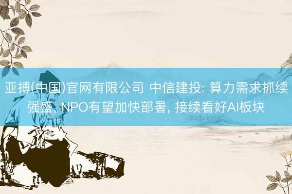 亚搏(中国)官网有限公司 中信建投: 算力需求抓续强盛， NPO有望加快部署， 接续看好AI板块