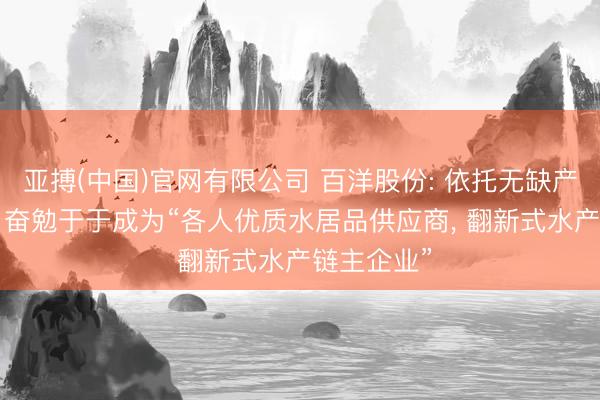 亚搏(中国)官网有限公司 百洋股份: 依托无缺产业链上风， 奋勉于于成为“各人优质水居品供应商， 翻新式水产链主企业”