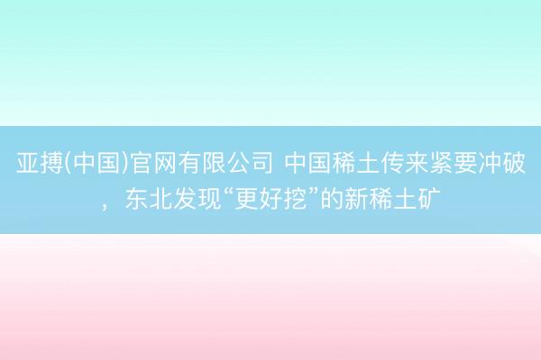 亚搏(中国)官网有限公司 中国稀土传来紧要冲破,东北发现“更好挖”的新稀土矿