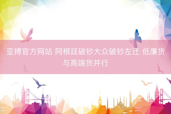 亚搏官方网站 阿根廷破钞大众破钞左迁 低廉货与高端货并行