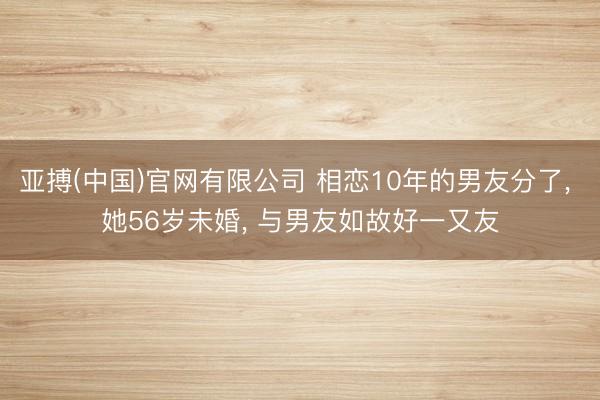 亚搏(中国)官网有限公司 相恋10年的男友分了， 她56岁未婚， 与男友如故好一又友