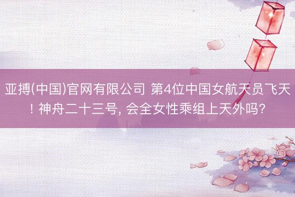 亚搏(中国)官网有限公司 第4位中国女航天员飞天! 神舟二十三号， 会全女性乘组上天外吗?