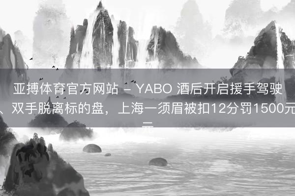 亚搏体育官方网站 - YABO 酒后开启援手驾驶、双手脱离标的盘，上海一须眉被扣12分罚1500元