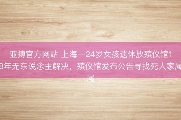 亚搏官方网站 上海一24岁女孩遗体放殡仪馆18年无东说念主解决，殡仪馆发布公告寻找死人家属