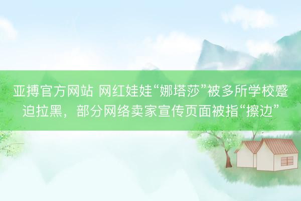 亚搏官方网站 网红娃娃“娜塔莎”被多所学校蹙迫拉黑，部分网络卖家宣传页面被指“擦边”