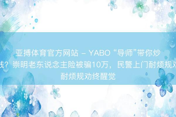 亚搏体育官方网站 - YABO “导师”带你炒币赚大钱？崇明老东说念主险被骗10万，民警上门耐烦规劝终醒觉