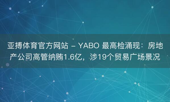 亚搏体育官方网站 - YABO 最高检涌现：房地产公司高管纳贿1.6亿，涉19个贸易广场景况