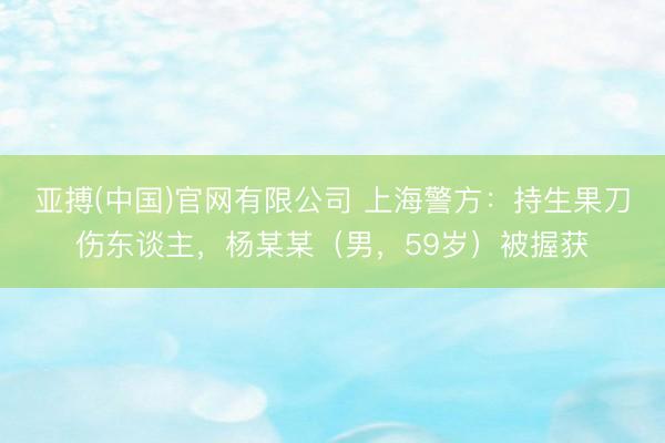 亚搏(中国)官网有限公司 上海警方：持生果刀伤东谈主，杨某某（男，59岁）被握获