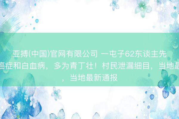 亚搏(中国)官网有限公司 一屯子62东谈主先后罹患癌症和白血病，多为青丁壮！村民泄漏细目，当地最新通报