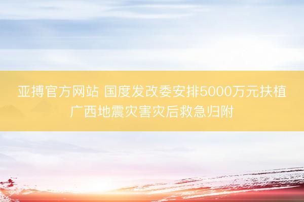亚搏官方网站 国度发改委安排5000万元扶植广西地震灾害灾后救急归附