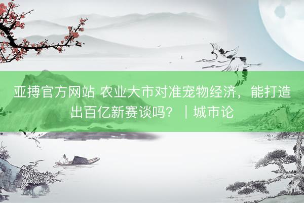 亚搏官方网站 农业大市对准宠物经济，能打造出百亿新赛谈吗？｜城市论