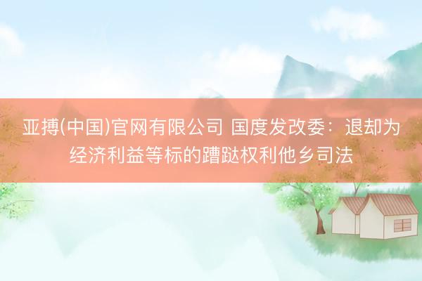 亚搏(中国)官网有限公司 国度发改委：退却为经济利益等标的蹧跶权利他乡司法