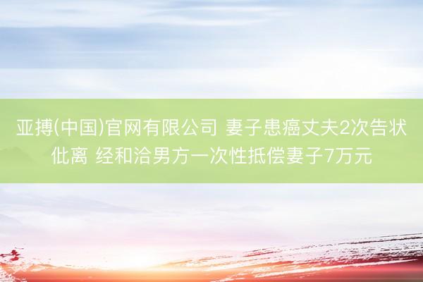 亚搏(中国)官网有限公司 妻子患癌丈夫2次告状仳离 经和洽男方一次性抵偿妻子7万元