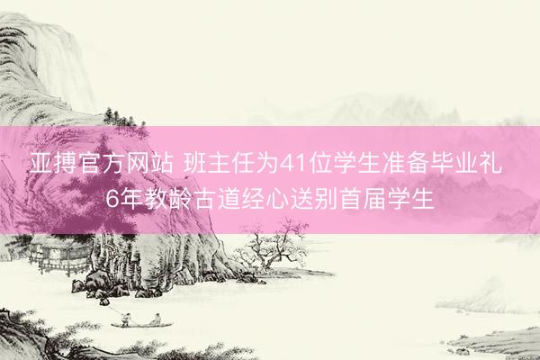 亚搏官方网站 班主任为41位学生准备毕业礼 6年教龄古道经心送别首届学生