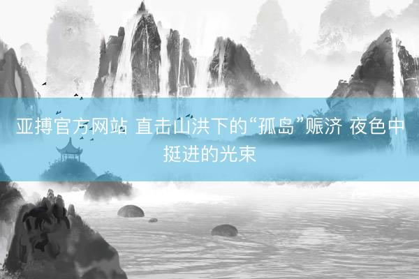 亚搏官方网站 直击山洪下的“孤岛”赈济 夜色中挺进的光束