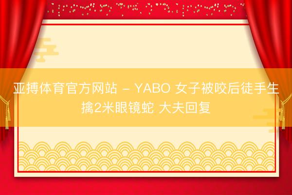 亚搏体育官方网站 - YABO 女子被咬后徒手生擒2米眼镜蛇 大夫回复