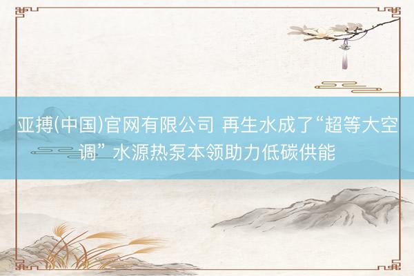 亚搏(中国)官网有限公司 再生水成了“超等大空调” 水源热泵本领助力低碳供能