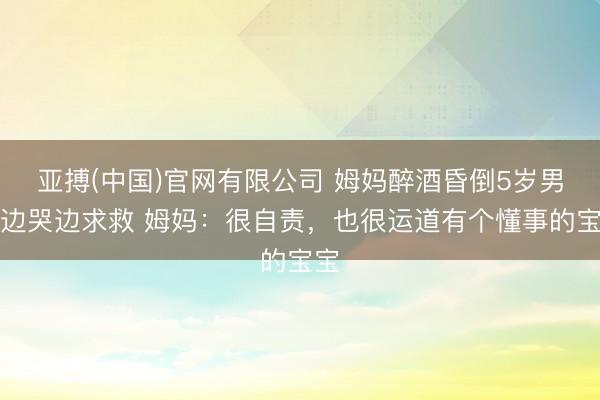 亚搏(中国)官网有限公司 姆妈醉酒昏倒5岁男儿边哭边求救 姆妈：很自责，也很运道有个懂事的宝宝