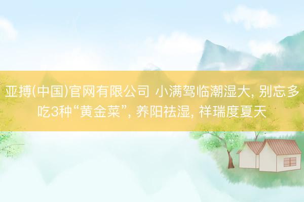 亚搏(中国)官网有限公司 小满驾临潮湿大, 别忘多吃3种“黄金菜”, 养阳祛湿, 祥瑞度夏天