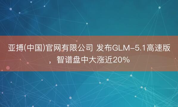 亚搏(中国)官网有限公司 发布GLM-5.1高速版，智谱盘中大涨近20%