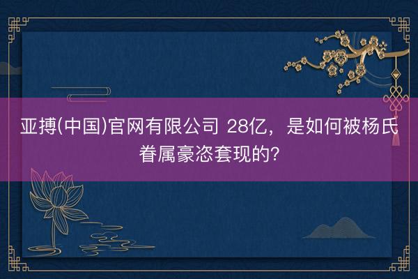 亚搏(中国)官网有限公司 28亿，是如何被杨氏眷属豪恣套现的？