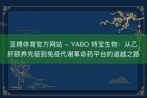 亚搏体育官方网站 - YABO 特宝生物:从乙肝颐养先驱到免疫代谢革命药平台的逾越之路