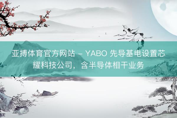 亚搏体育官方网站 - YABO 先导基电设置芯耀科技公司,含半导体相干业务