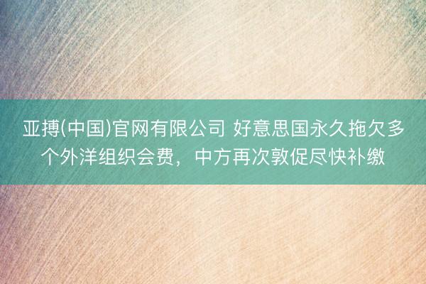亚搏(中国)官网有限公司 好意思国永久拖欠多个外洋组织会费，中方再次敦促尽快补缴