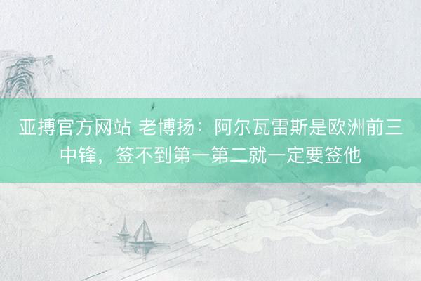 亚搏官方网站 老博扬：阿尔瓦雷斯是欧洲前三中锋，签不到第一第二就一定要签他