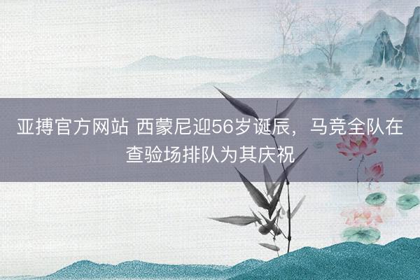 亚搏官方网站 西蒙尼迎56岁诞辰，马竞全队在查验场排队为其庆祝