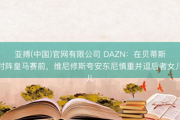 亚搏(中国)官网有限公司 DAZN:在贝蒂斯对阵皇马赛前,维尼修斯夸安东尼慎重并逗后者女儿