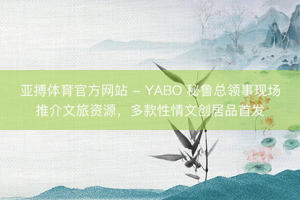 亚搏体育官方网站 - YABO 秘鲁总领事现场推介文旅资源，多款性情文创居品首发