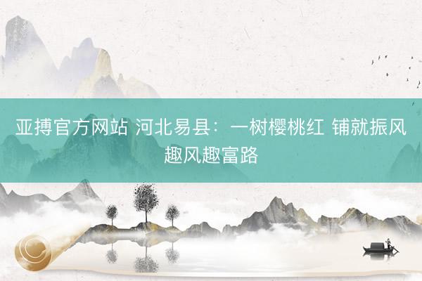 亚搏官方网站 河北易县：一树樱桃红 铺就振风趣风趣富路