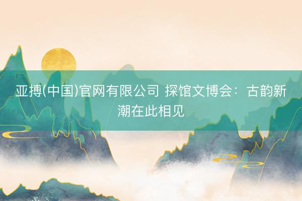 亚搏(中国)官网有限公司 探馆文博会:古韵新潮在此相见