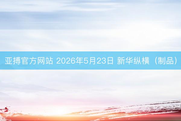亚搏官方网站 2026年5月23日 新华纵横（制品）