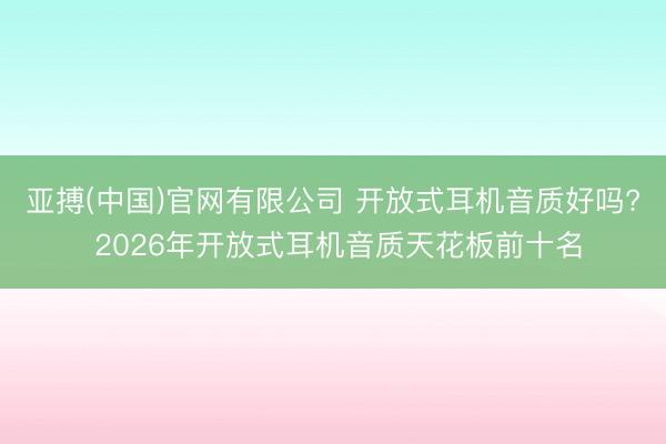 亚搏(中国)官网有限公司 开放式耳机音质好吗? 2026年开放式耳机音质天花板前十名
