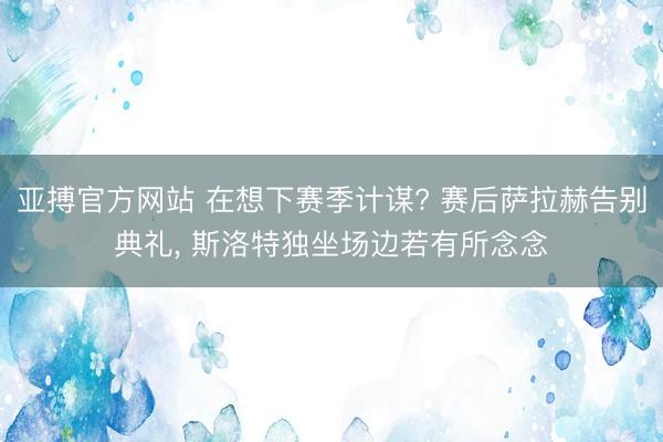 亚搏官方网站 在想下赛季计谋? 赛后萨拉赫告别典礼，<a href=