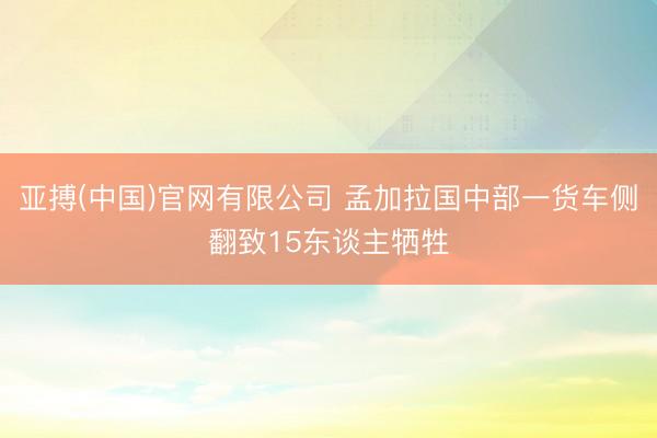 亚搏(中国)官网有限公司 孟加拉国中部一货车侧翻致15东谈主牺牲
