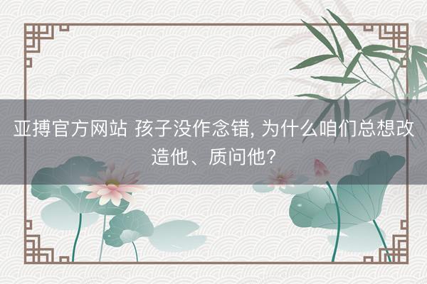 亚搏官方网站 孩子没作念错, 为什么咱们总想改造他、质问他?
