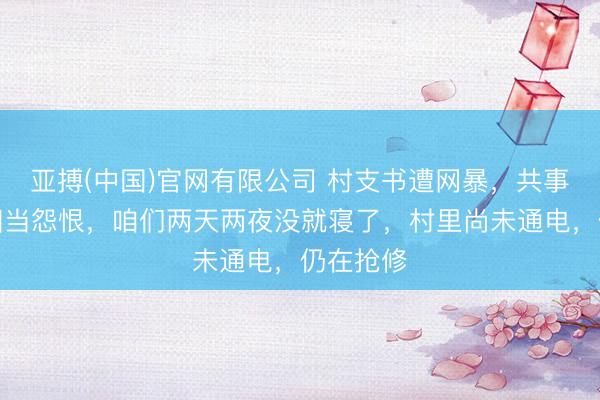 亚搏(中国)官网有限公司 村支书遭网暴，共事发声：相当怨恨，咱们两天两夜没就寝了，村里尚未通电，仍在抢修