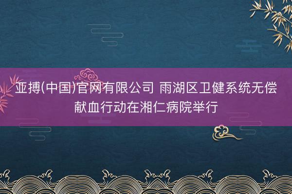 亚搏(中国)官网有限公司 雨湖区卫健系统无偿献血行动在湘仁病院举行