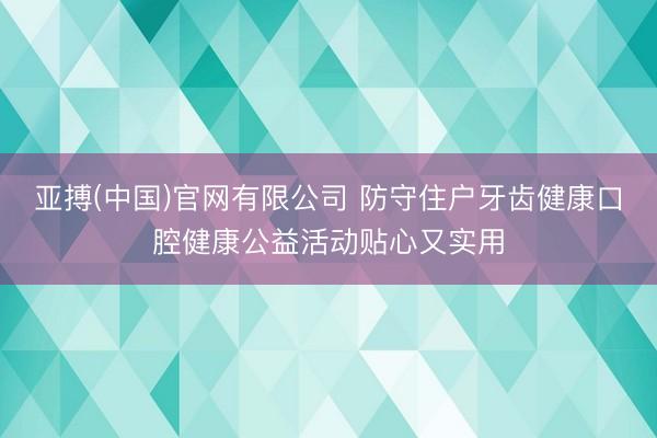 亚搏(中国)官网有限公司 防守住户牙齿健康口腔健康公益活动贴心又实用
