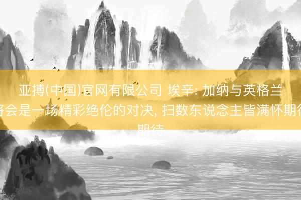 亚搏(中国)官网有限公司 埃辛: 加纳与英格兰将会是一场精彩绝伦的对决， 扫数东说念主皆满怀期待
