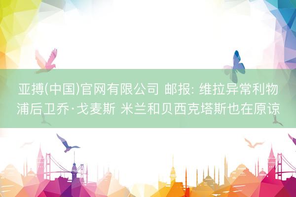 亚搏(中国)官网有限公司 邮报: 维拉异常利物浦后卫乔·戈麦斯 米兰和贝西克塔斯也在原谅