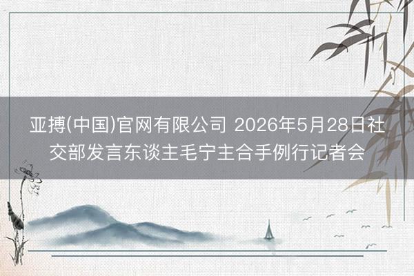 亚搏(中国)官网有限公司 2026年5月28日社交部发言东谈主毛宁主合手例行记者会