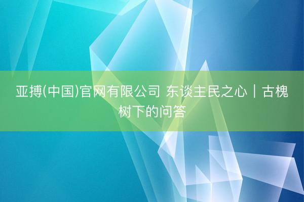 亚搏(中国)官网有限公司 东谈主民之心｜古槐树下的问答