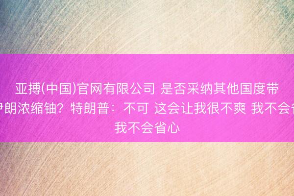 亚搏(中国)官网有限公司 是否采纳其他国度带走伊朗浓缩铀?特朗普:不可 这会让我很不爽 我不会省心