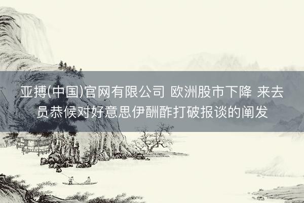 亚搏(中国)官网有限公司 欧洲股市下降 来去员恭候对好意思伊酬酢打破报谈的阐发