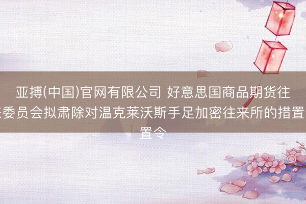 亚搏(中国)官网有限公司 好意思国商品期货往来委员会拟肃除对温克莱沃斯手足加密往来所的措置令